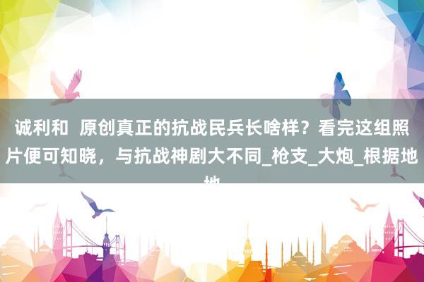 诚利和  原创真正的抗战民兵长啥样？看完这组照片便可知晓，与抗战神剧大不同_枪支_大炮_根据地