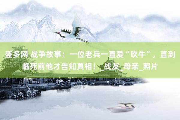 盛多网 战争故事：一位老兵一直爱“吹牛”，直到临死前他才告知真相！_战友_母亲_照片