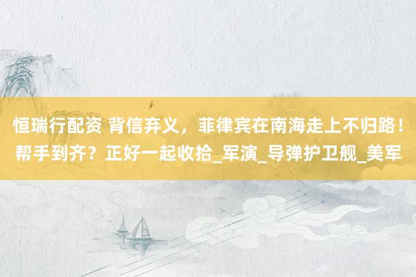 恒瑞行配资 背信弃义，菲律宾在南海走上不归路！帮手到齐？正好一起收拾_军演_导弹护卫舰_美军