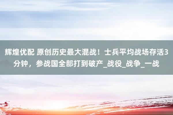 辉煌优配 原创历史最大混战！士兵平均战场存活3分钟，参战国全部打到破产_战役_战争_一战