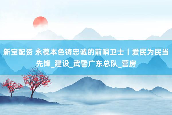 新宝配资 永葆本色铸忠诚的前哨卫士丨爱民为民当先锋_建设_武警广东总队_营房