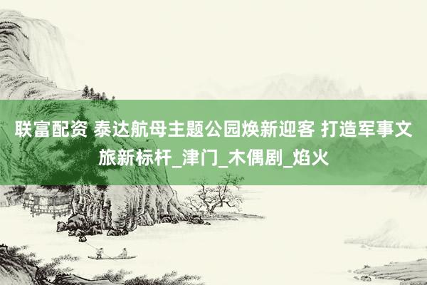 联富配资 泰达航母主题公园焕新迎客 打造军事文旅新标杆_津门_木偶剧_焰火