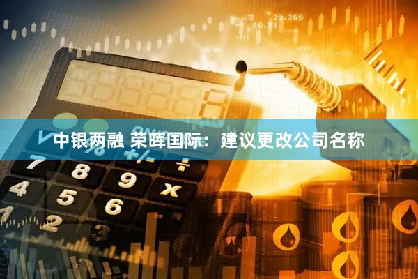 中银两融 荣晖国际：建议更改公司名称