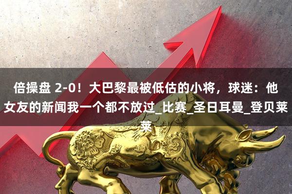 倍操盘 2-0！大巴黎最被低估的小将，球迷：他女友的新闻我一个都不放过_比赛_圣日耳曼_登贝莱