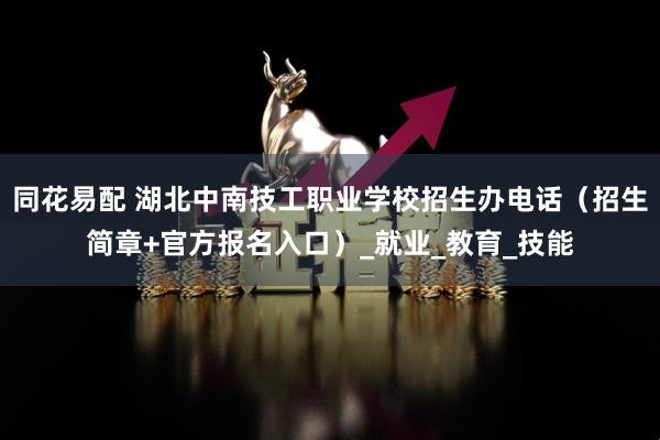 同花易配 湖北中南技工职业学校招生办电话（招生简章+官方报名入口）_就业_教育_技能