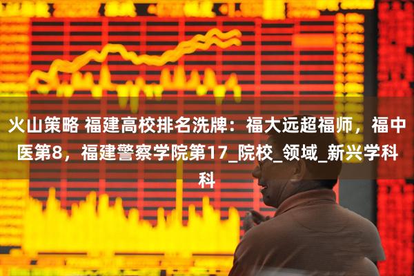 火山策略 福建高校排名洗牌：福大远超福师，福中医第8，福建警察学院第17_院校_领域_新兴学科