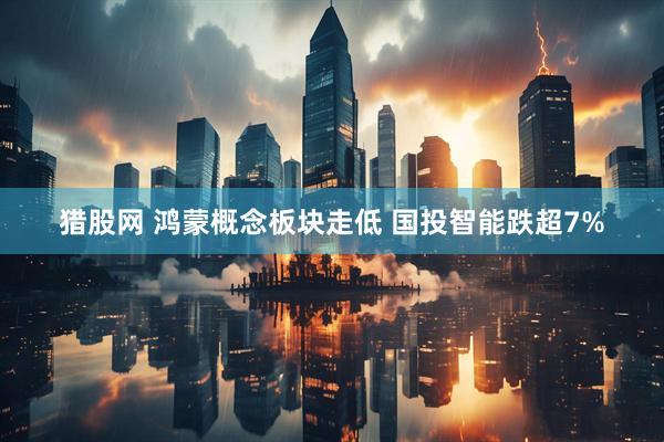 猎股网 鸿蒙概念板块走低 国投智能跌超7%