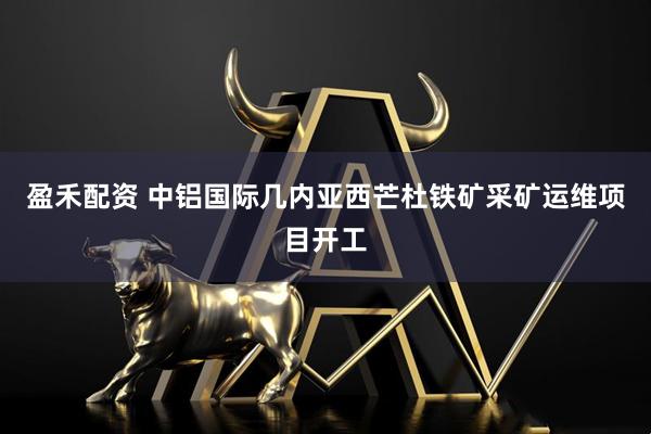 盈禾配资 中铝国际几内亚西芒杜铁矿采矿运维项目开工