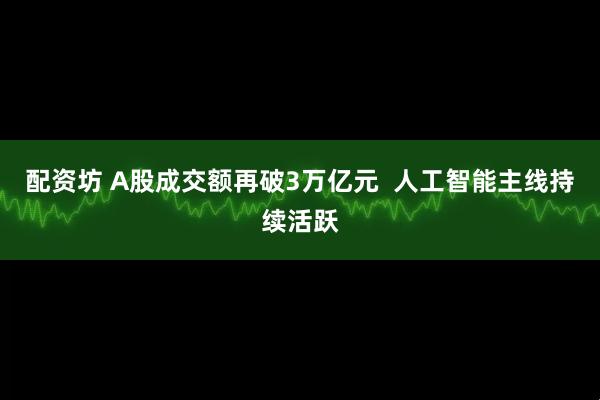 配资坊 A股成交额再破3万亿元  人工智能主线持续活跃