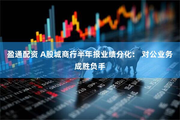 盈通配资 A股城商行半年报业绩分化： 对公业务成胜负手