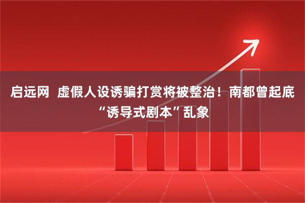 启远网  虚假人设诱骗打赏将被整治！南都曾起底“诱导式剧本”乱象
