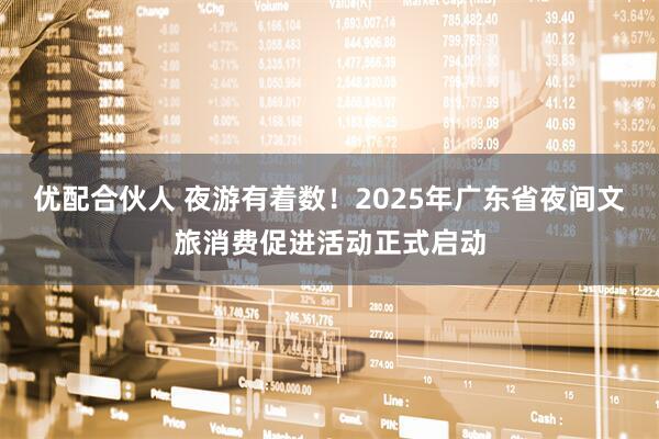 优配合伙人 夜游有着数!2025年广东省夜间文旅消费促进活动正式启动