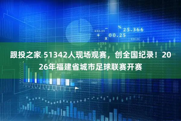 跟投之家 51342人现场观赛，创全国纪录！2026年福建省城市足球联赛开赛